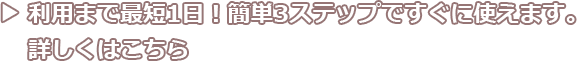 利用まで最短1日！簡単3ステップですぐに使えます。詳しくはこちら